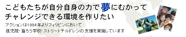 こどもたちが自分自身の力で夢にむかってチャレンジできる環境を作りたい。アクションは１９９４年よりフィリピンにおいて孤児院・盲ろう学校・ストリートチルドレンの支援を実施しています。